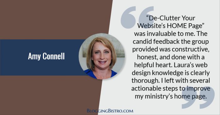 “De-Clutter Your Website’s HOME Page was invaluable to me. The candid feedback the group provided was constructive, honest, and done with a helpful heart. Laura’s web design knowledge is clearly thorough. I left with several actionable steps to improve my ministry’s home page.” - Amy Connell